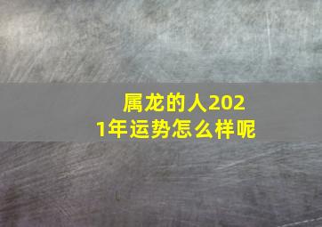 属龙的人2021年运势怎么样呢