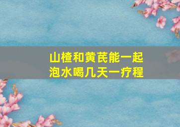 山楂和黄芪能一起泡水喝几天一疗程