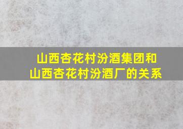 山西杏花村汾酒集团和山西杏花村汾酒厂的关系