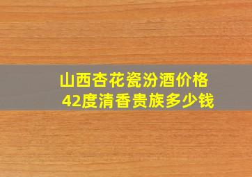 山西杏花瓷汾酒价格42度清香贵族多少钱