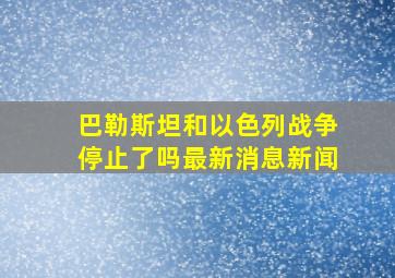 巴勒斯坦和以色列战争停止了吗最新消息新闻