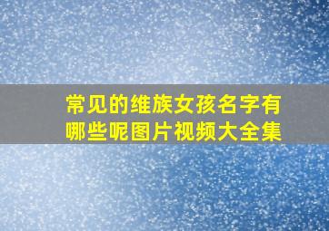 常见的维族女孩名字有哪些呢图片视频大全集