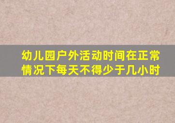 幼儿园户外活动时间在正常情况下每天不得少于几小时