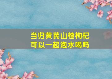 当归黄芪山楂枸杞可以一起泡水喝吗