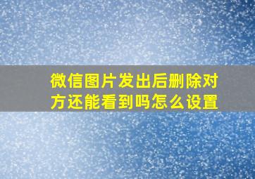 微信图片发出后删除对方还能看到吗怎么设置