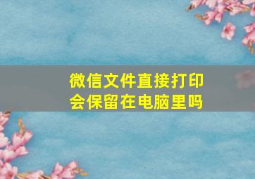 微信文件直接打印会保留在电脑里吗