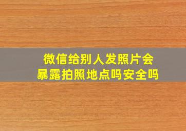 微信给别人发照片会暴露拍照地点吗安全吗