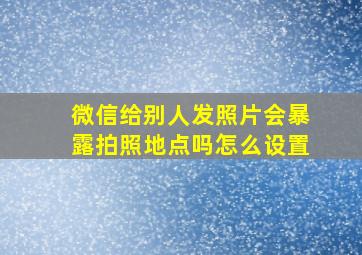 微信给别人发照片会暴露拍照地点吗怎么设置