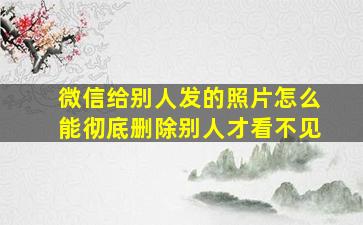 微信给别人发的照片怎么能彻底删除别人才看不见