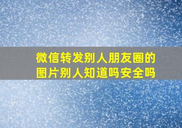 微信转发别人朋友圈的图片别人知道吗安全吗