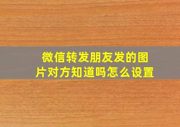 微信转发朋友发的图片对方知道吗怎么设置