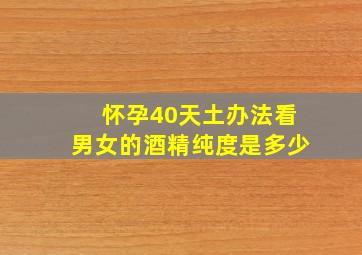 怀孕40天土办法看男女的酒精纯度是多少