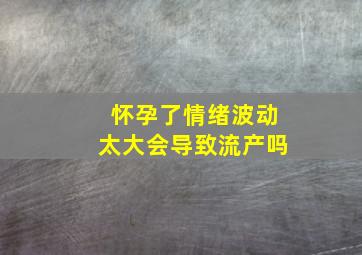 怀孕了情绪波动太大会导致流产吗