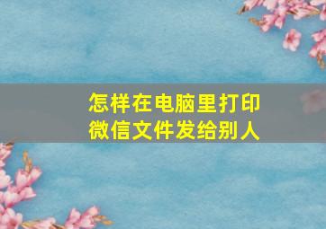 怎样在电脑里打印微信文件发给别人