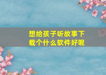 想给孩子听故事下载个什么软件好呢