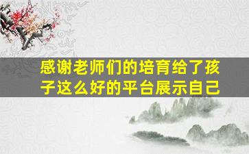 感谢老师们的培育给了孩子这么好的平台展示自己