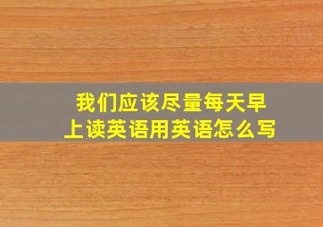 我们应该尽量每天早上读英语用英语怎么写