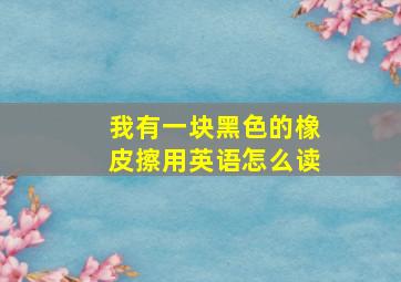 我有一块黑色的橡皮擦用英语怎么读