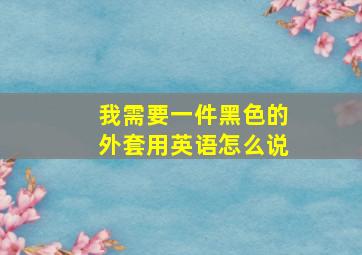 我需要一件黑色的外套用英语怎么说