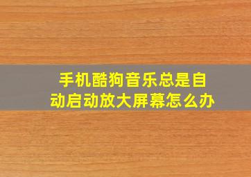 手机酷狗音乐总是自动启动放大屏幕怎么办