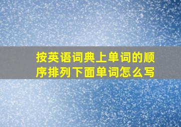 按英语词典上单词的顺序排列下面单词怎么写