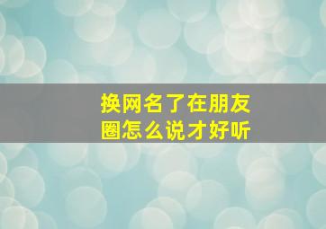 换网名了在朋友圈怎么说才好听