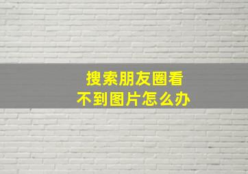 搜索朋友圈看不到图片怎么办