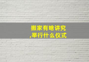 搬家有啥讲究,举行什么仪式