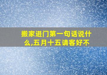 搬家进门第一句话说什么,五月十五请客好不