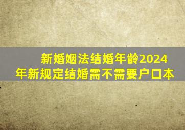 新婚姻法结婚年龄2024年新规定结婚需不需要户口本