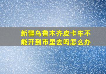 新疆乌鲁木齐皮卡车不能开到市里去吗怎么办