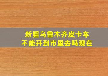 新疆乌鲁木齐皮卡车不能开到市里去吗现在