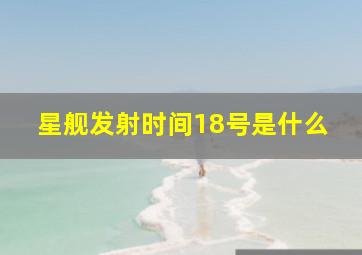 星舰发射时间18号是什么