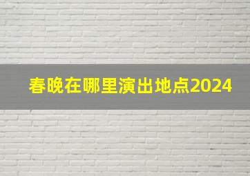 春晚在哪里演出地点2024