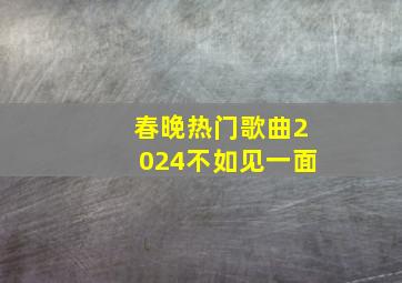 春晚热门歌曲2024不如见一面