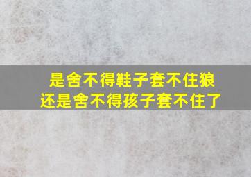 是舍不得鞋子套不住狼还是舍不得孩子套不住了