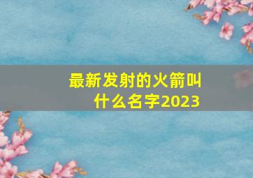 最新发射的火箭叫什么名字2023