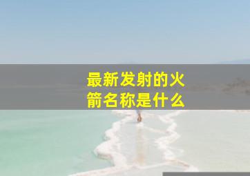 最新发射的火箭名称是什么