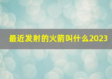 最近发射的火箭叫什么2023