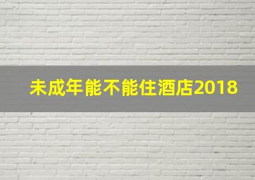 未成年能不能住酒店2018