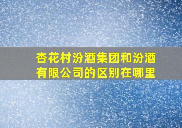 杏花村汾酒集团和汾酒有限公司的区别在哪里