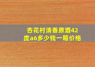 杏花村清香原酒42度a6多少钱一箱价格