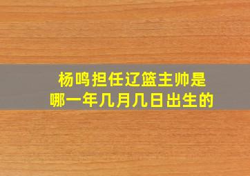 杨鸣担任辽篮主帅是哪一年几月几日出生的