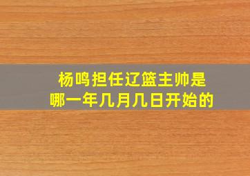 杨鸣担任辽篮主帅是哪一年几月几日开始的