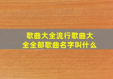 歌曲大全流行歌曲大全全部歌曲名字叫什么