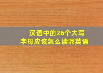 汉语中的26个大写字母应该怎么读呢英语