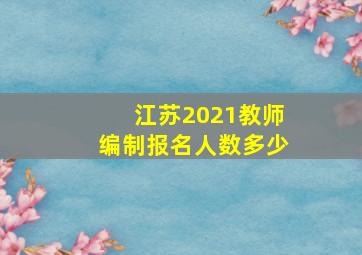 江苏2021教师编制报名人数多少