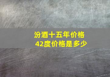 汾酒十五年价格42度价格是多少