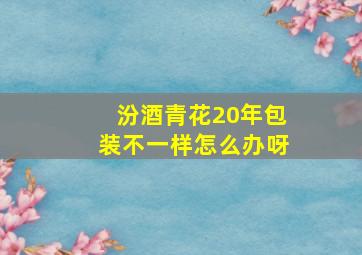 汾酒青花20年包装不一样怎么办呀