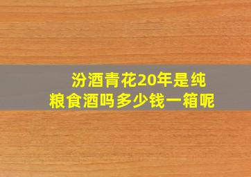 汾酒青花20年是纯粮食酒吗多少钱一箱呢